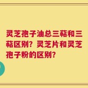 灵芝孢子油总三萜和三萜区别？灵芝片和灵芝孢子粉的区别？