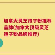 加拿大灵芝孢子粉推荐品牌(加拿大顶级灵芝孢子粉品牌推荐)