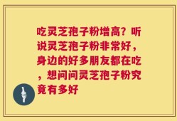 吃灵芝孢子粉增高？听说灵芝孢子粉非常好，身边的好多朋友都在吃，想问问灵芝孢子粉究竟有多好