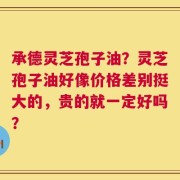 承德灵芝孢子油？灵芝孢子油好像价格差别挺大的，贵的就一定好吗？