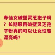 寿仙女破壁灵芝孢子粉？长期服用破壁灵芝孢子粉真的可以让女性变漂亮吗？