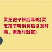 灵芝孢子粉后耳鸣(灵芝孢子粉误食后引发耳鸣，需及时就医)