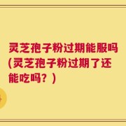灵芝孢子粉过期能服吗(灵芝孢子粉过期了还能吃吗？)