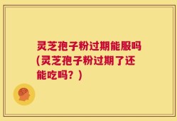灵芝孢子粉过期能服吗(灵芝孢子粉过期了还能吃吗？)