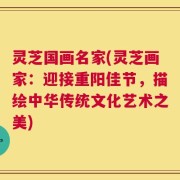 灵芝国画名家(灵芝画家：迎接重阳佳节，描绘中华传统文化艺术之美)