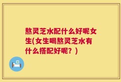 熬灵芝水配什么好呢女生(女生喝熬灵芝水有什么搭配好呢？)