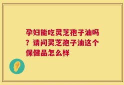 孕妇能吃灵芝孢子油吗？请问灵芝孢子油这个保健品怎么样