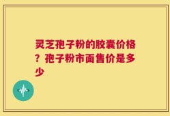 灵芝孢子粉的胶囊价格？孢子粉市面售价是多少