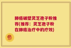 肺癌破壁灵芝孢子粉推荐(推荐：灵芝孢子粉在肺癌治疗中的疗效)