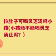 拉肚子可喝灵芝汤吗小孩(小孩能不能喝灵芝汤止泻？)