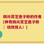 四川灵芝孢子粉的作用(神奇四川灵芝孢子粉：功效惊人！)