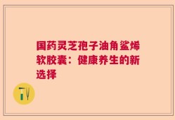 国药灵芝孢子油角鲨烯软胶囊：健康养生的新选择
