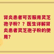 肾炎患者可否服用灵芝孢子粉？？医生详解肾炎患者灵芝孢子粉的使用？