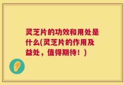 灵芝片的功效和用处是什么(灵芝片的作用及益处，值得期待！)