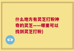 什么地方有灵芝打粉神奇的灵芝——哪里可以找到灵芝打粉)
