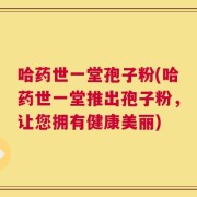 哈药世一堂孢子粉(哈药世一堂推出孢子粉，让您拥有健康美丽)