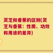 灵芝和香蕉的区别(灵芝与香蕉：性质、功效和用途的差异)