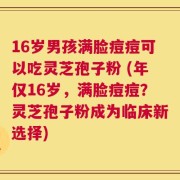 16岁男孩满脸痘痘可以吃灵芝孢子粉 (年仅16岁，满脸痘痘？灵芝孢子粉成为临床新选择)
