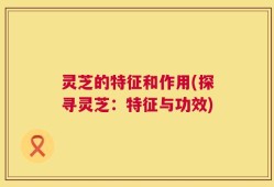 灵芝的特征和作用(探寻灵芝：特征与功效)