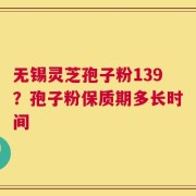 无锡灵芝孢子粉139？孢子粉保质期多长时间