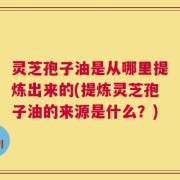 灵芝孢子油是从哪里提炼出来的(提炼灵芝孢子油的来源是什么？)