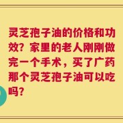 灵芝孢子油的价格和功效？家里的老人刚刚做完一个手术，买了广药那个灵芝孢子油可以吃吗？