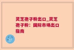 灵芝孢子粉出口_灵芝孢子粉：国际市场出口指南