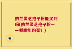 依兰灵芝孢子粉能买到吗(依兰灵芝孢子粉——哪里能购买？)