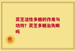 灵芝活性多糖的作用与功效？灵芝多糖治失眠吗