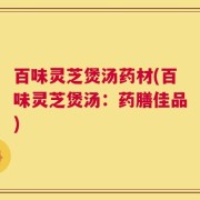 百味灵芝煲汤药材(百味灵芝煲汤：药膳佳品)