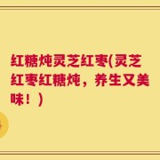 红糖炖灵芝红枣(灵芝红枣红糖炖，养生又美味！)