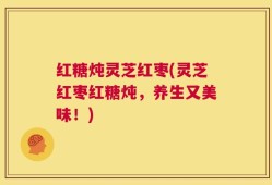 红糖炖灵芝红枣(灵芝红枣红糖炖，养生又美味！)