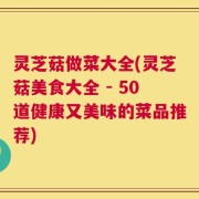 灵芝菇做菜大全(灵芝菇美食大全 - 50道健康又美味的菜品推荐)