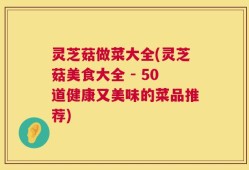 灵芝菇做菜大全(灵芝菇美食大全 - 50道健康又美味的菜品推荐)