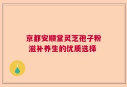 京都安顺堂灵芝孢子粉 滋补养生的优质选择
