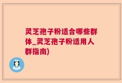 灵芝孢子粉适合哪些群体_灵芝孢子粉适用人群指南)