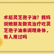 术后灵芝孢子油？我妈说她朋友做完治疗吃灵芝孢子油来调理身体，有人用过吗