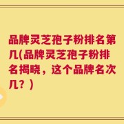品牌灵芝孢子粉排名第几(品牌灵芝孢子粉排名揭晓，这个品牌名次几？)