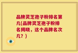 品牌灵芝孢子粉排名第几(品牌灵芝孢子粉排名揭晓，这个品牌名次几？)