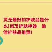 灵芝最好的护肤品是什么(灵芝护肤神器：最佳护肤品推荐)