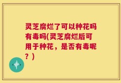 灵芝腐烂了可以种花吗有毒吗(灵芝腐烂后可用于种花，是否有毒呢？)