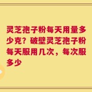 灵芝孢子粉每天用量多少克？破壁灵芝孢子粉每天服用几次，每次服多少