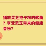 播放灵芝孢子粉的歌曲？享受灵芝带来的健康音乐？
