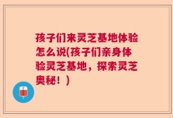 孩子们来灵芝基地体验怎么说(孩子们亲身体验灵芝基地，探索灵芝奥秘！)
