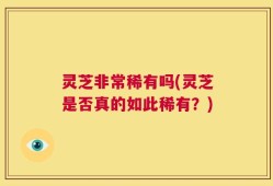 灵芝非常稀有吗(灵芝是否真的如此稀有？)