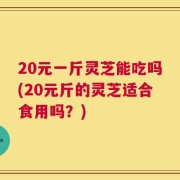 20元一斤灵芝能吃吗(20元斤的灵芝适合食用吗？)