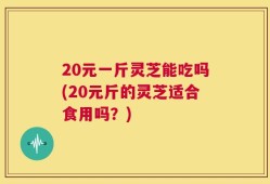 20元一斤灵芝能吃吗(20元斤的灵芝适合食用吗？)