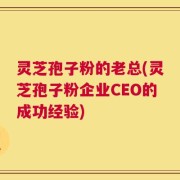 灵芝孢子粉的老总(灵芝孢子粉企业CEO的成功经验)