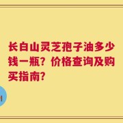 长白山灵芝孢子油多少钱一瓶？价格查询及购买指南？