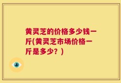 黄灵芝的价格多少钱一斤(黄灵芝市场价格一斤是多少？)